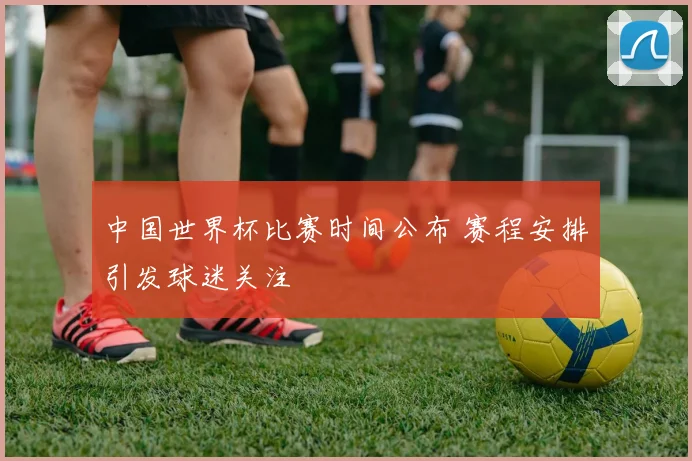 中国世界杯比赛时间公布 赛程安排引发球迷关注