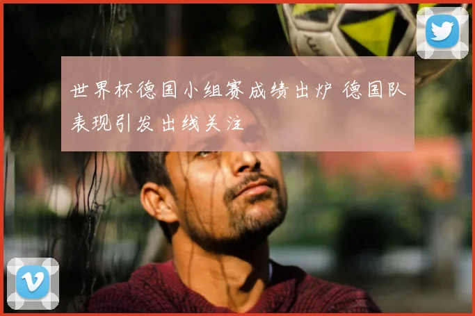 世界杯德国小组赛成绩出炉 德国队表现引发出线关注