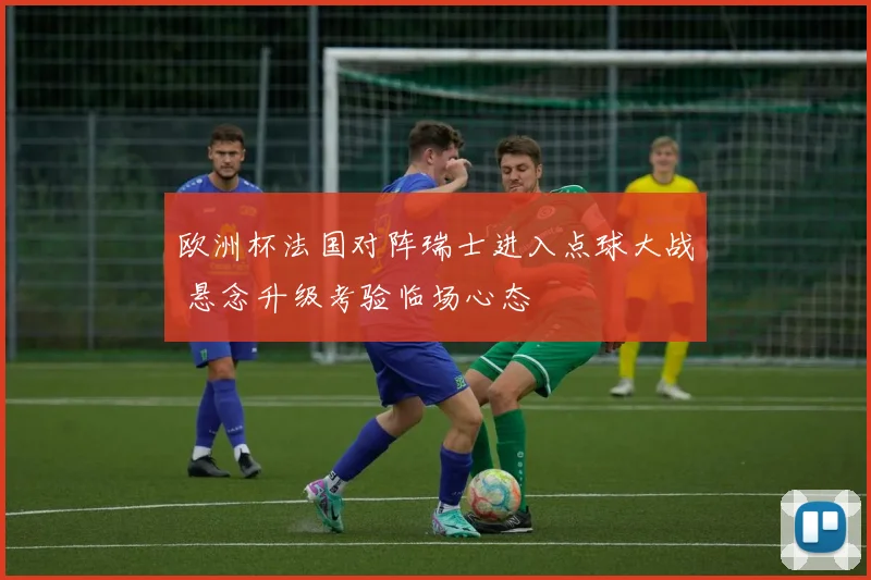 欧洲杯法国对阵瑞士进入点球大战 悬念升级考验临场心态