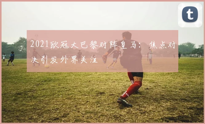2021欧冠大巴黎对阵皇马:焦点对决引发外界关注