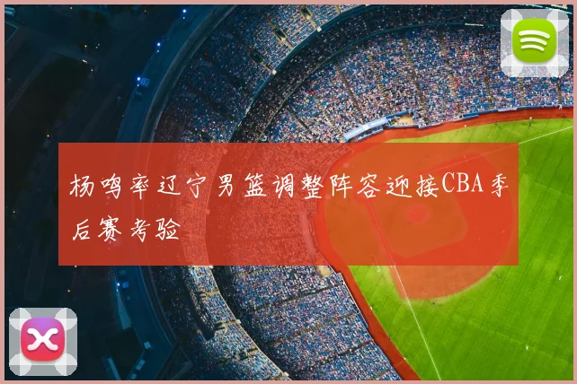 杨鸣率辽宁男篮调整阵容迎接CBA季后赛考验