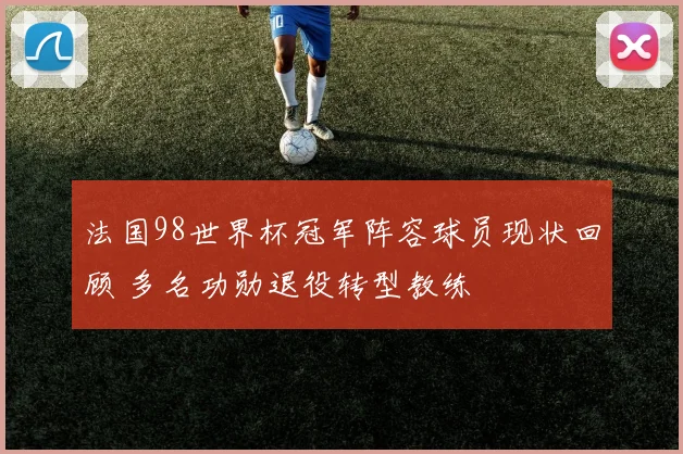法国98世界杯冠军阵容球员现状回顾 多名功勋退役转型教练