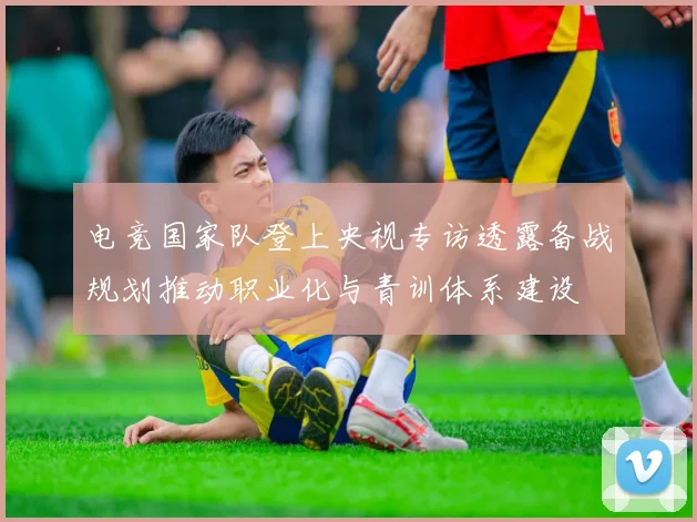 电竞国家队登上央视专访透露备战规划推动职业化与青训体系建设