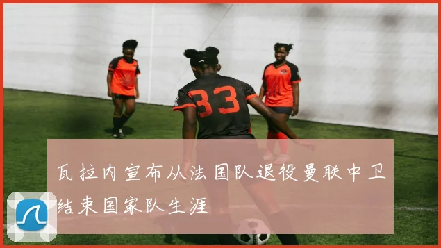 瓦拉内宣布从法国队退役曼联中卫结束国家队生涯