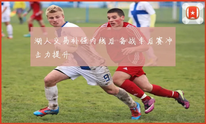 湖人交易补强内线后 备战季后赛冲击力提升