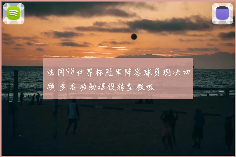 法国98世界杯冠军阵容球员现状回顾 多名功勋退役转型教练