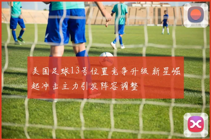 美国足球13号位置竞争升级 新星崛起冲击主力引发阵容调整