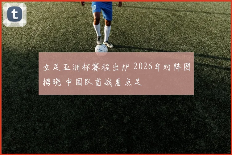 女足亚洲杯赛程出炉 2026年对阵图揭晓 中国队首战看点足