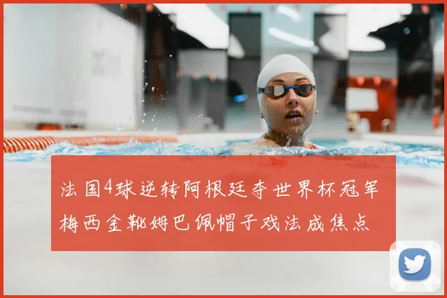 法国4球逆转阿根廷夺世界杯冠军 梅西金靴姆巴佩帽子戏法成焦点