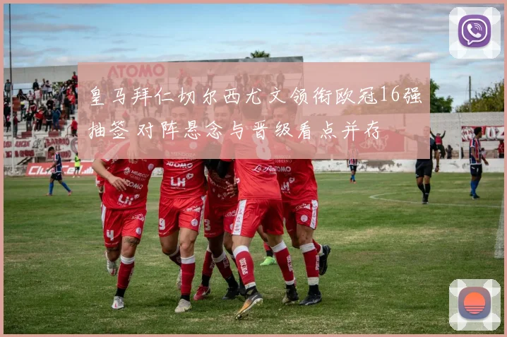 皇马拜仁切尔西尤文领衔欧冠16强抽签 对阵悬念与晋级看点并存