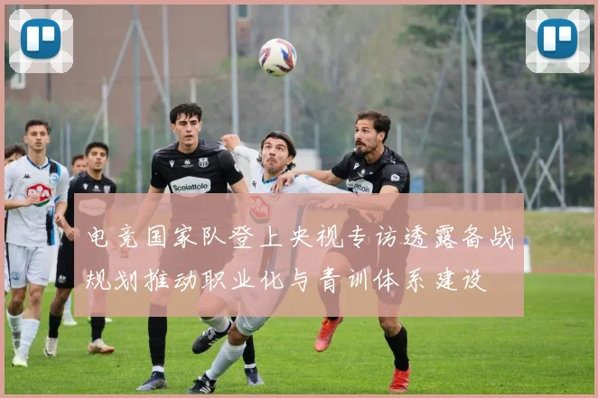 电竞国家队登上央视专访透露备战规划推动职业化与青训体系建设