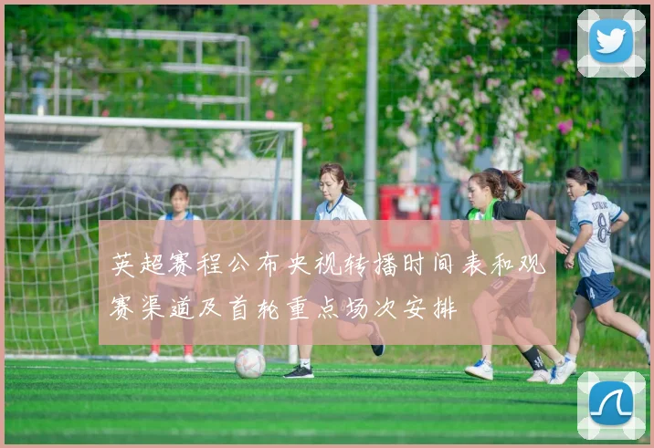 英超赛程公布央视转播时间表和观赛渠道及首轮重点场次安排