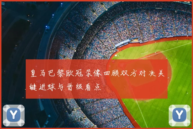 皇马巴黎欧冠录像回顾双方对决关键进球与晋级看点