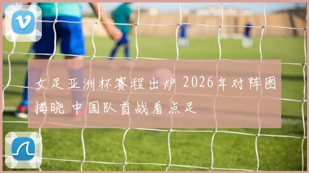 女足亚洲杯赛程出炉 2026年对阵图揭晓 中国队首战看点足