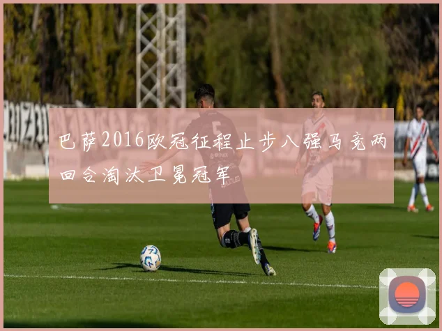 巴萨2016欧冠征程止步八强马竞两回合淘汰卫冕冠军