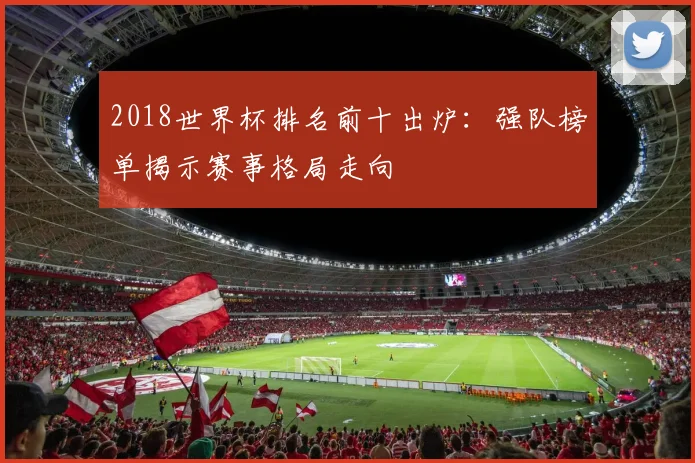 2018世界杯排名前十出炉：强队榜单揭示赛事格局走向